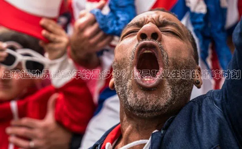 谈球吧登录百度智能门户足球运动员最高年龄是多少？探寻职业生涯的巅峰时刻