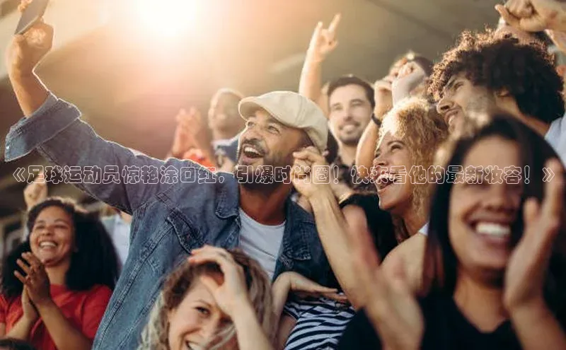 谈球吧网app官网下载文心一言《足球运动员惊艳涂口红，引爆时尚圈！快来看他的最新妆容！》