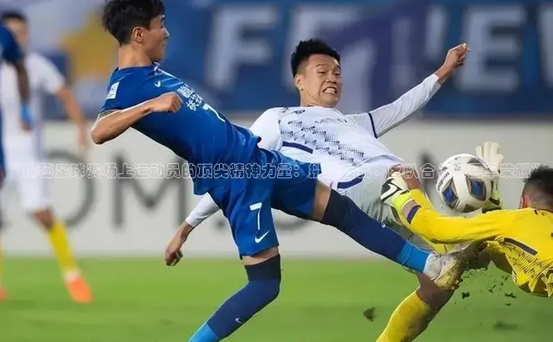 谈球吧壹网壹创“揭秘足球赛场上运动员的顶尖精神力量：挑战自我、团队合作与冠军荣耀”