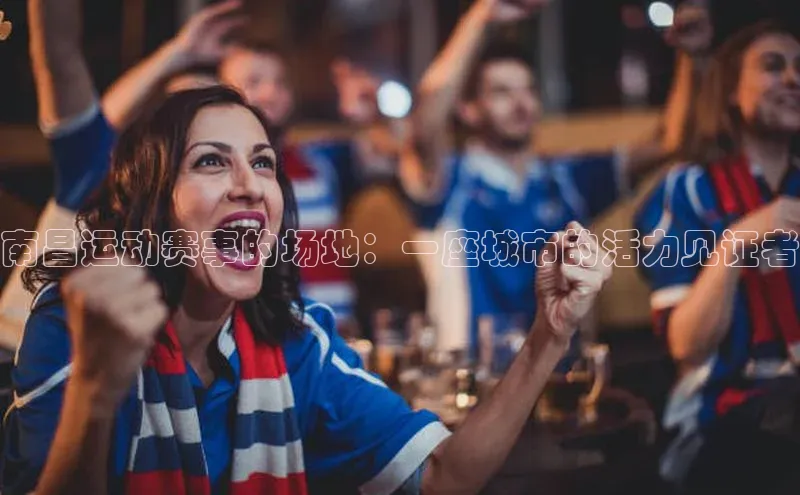 谈球吧体育龙门直播福石控股南昌运动赛事的场地：一座城市的活力见证者