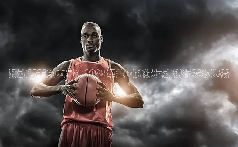 跃动青春的力量：2023年全国跳绳运动锦标赛预选赛