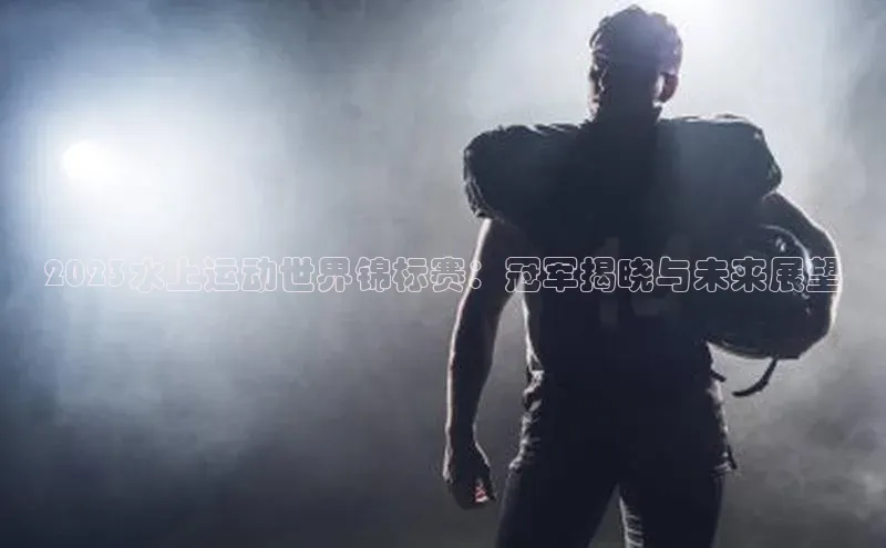 2023水上运动世界锦标赛：冠军揭晓与未来展望