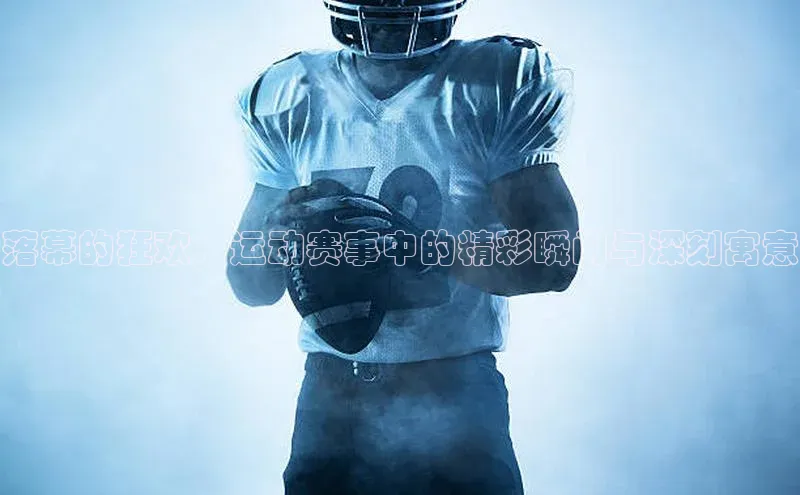 落幕的狂欢：运动赛事中的精彩瞬间与深刻寓意