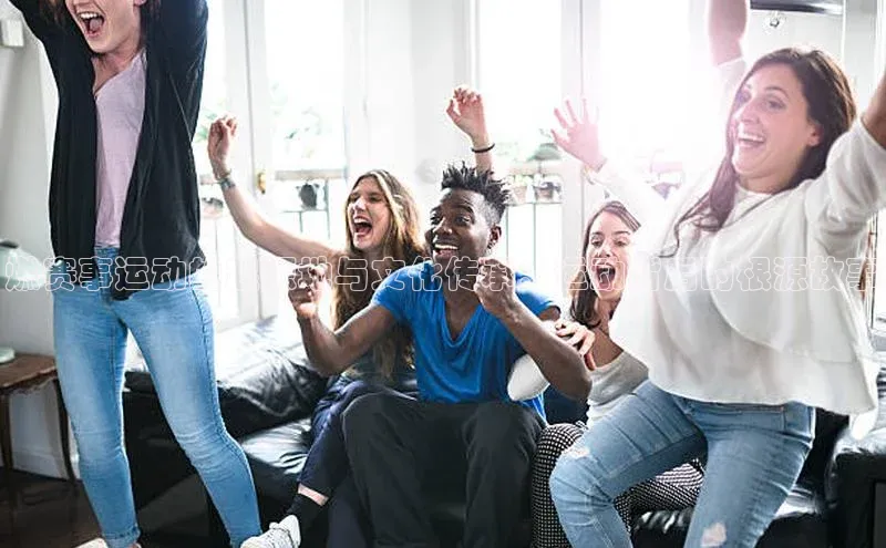 燃赛事运动的起源地与文化传承：运动背后的根源故事