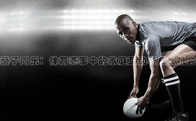 亲子同乐：体育赛事中的家庭互动与成长机会