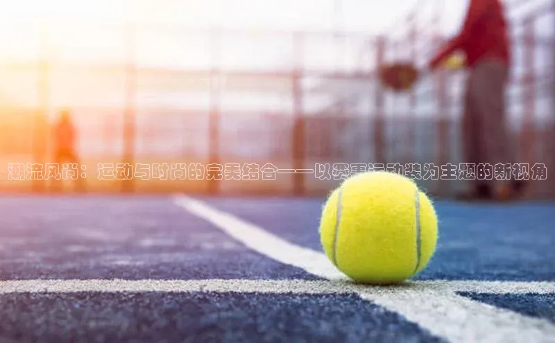 潮流风尚：运动与时尚的完美结合——以赛事运动装为主题的新视角