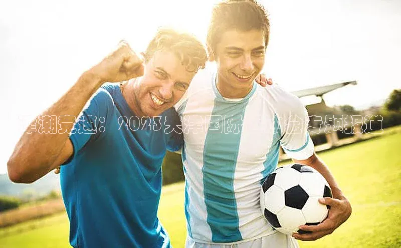 津潮竞速：2023天津国际运动会专题报道